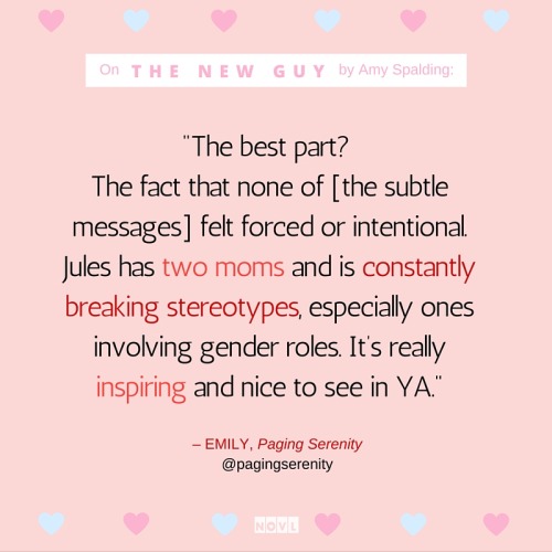 NOVL - Instagram quote image for 'The New Guy' by Amy Spalding that reads 'The best part? The fact that none of [the subtle messages] felt forced or intentional. Jules has two moms and is constantly breaking stereotypes, especially ones involving gender roles. It's really inspiring and nice to see in YA. - Emily, Paging Serenity'