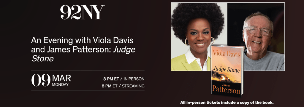 An Evening with Viola Davis and James Patterson, Judge Stone. Monday March 9th at 92NY, streaming and in person at 8pm.