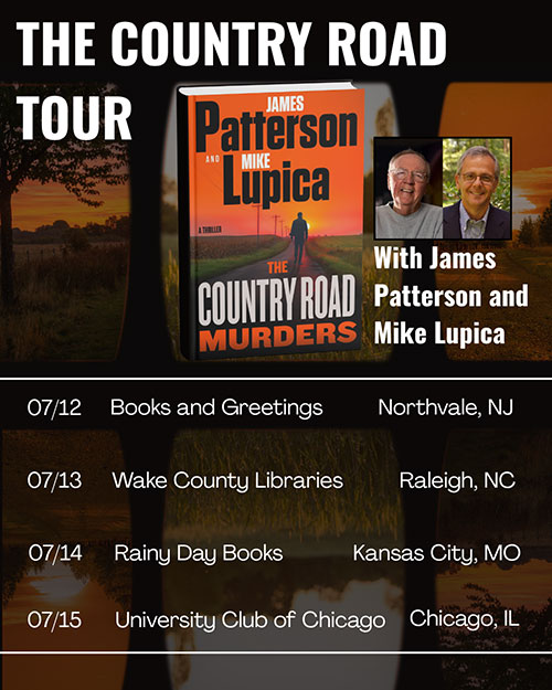 The Country Road tour with James Patterson and Mike Lupica. July 12th, Books and Greetings, Northvale, NJ. July 13th Wake County Libraries, Raleigh, NC. July 14th, Rainy Day Books, Kamsas City, MO. July 15th, University Club of Chicago, Chicago, IL.