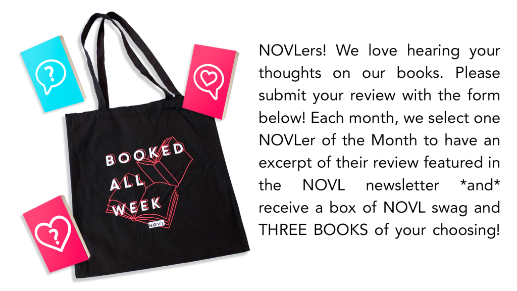 "NOVLers! We love hearing your thoughts on our books. Please submit your review with the form below! Each month, we select one NOVLer of the Month to have an excerpt of their review featured in the NOVL newsletter *and* receive a box of NOVL swag and THREE BOOKS of your choosing!" with image of NOVL tote bag and three mystery books