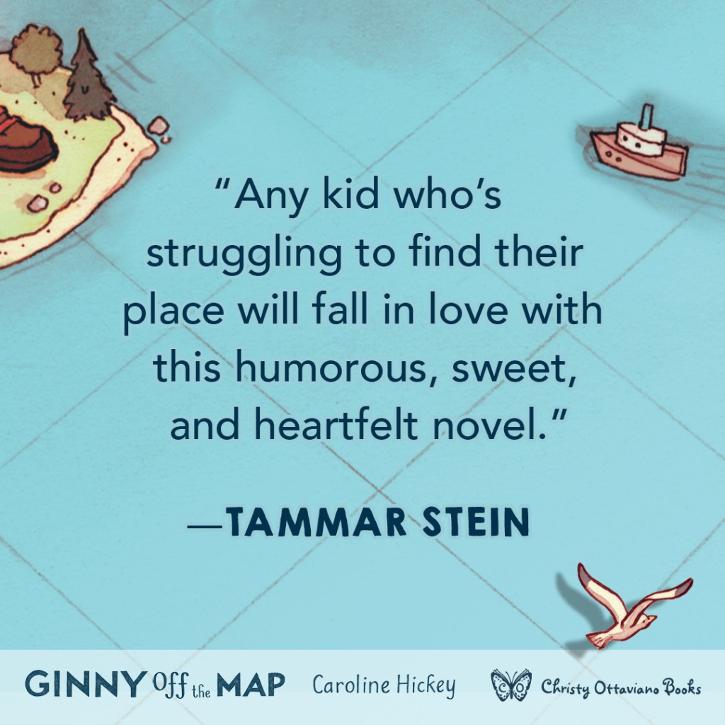Blurb graphic for Ginny Off the Map by Caroline Hickey. Quote reads: "Any kid who's struggling to find their place will fall in love with this humorous, sweet, and heartfelt novel." --Tammar Stein
