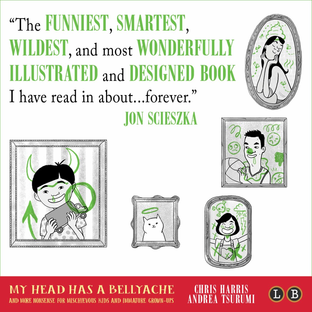 Blurb graphic for My Head Has a Bellyache by Chris Harris and Andrea Tsurumi. Quote reads: "The funniest, smartest, wildest, and most wonderfully illustrated and designed book I have read in about...forever."--Jon Scieszka