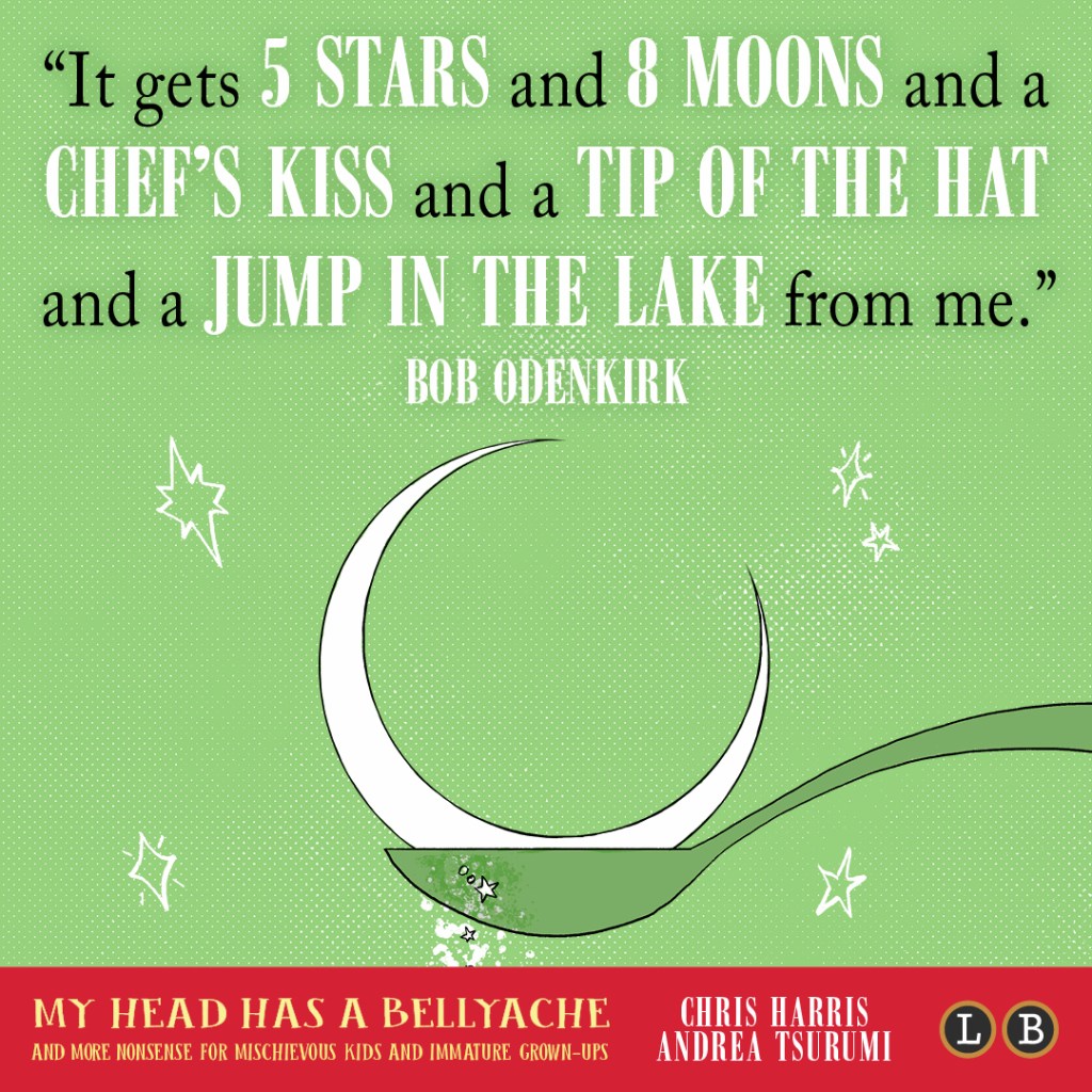 Blurb graphic for My Head Has a Bellyache by Chris Harris and Andrea Tsurumi. Quote reads: "It gets 5 stars and 8 moons and a chef's kiss and a tip of the hat and a jump in the lake from me."--Bob Odenkirk
