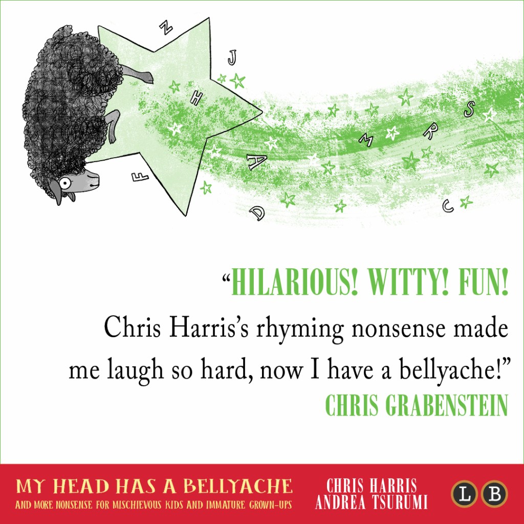 Blurb graphic for My Head Has a Bellyache by Chris Harris and Andrea Tsurumi. Quote reads: "Hilarious! Witty! Fun! Chris Harris's rhyming nonsense made me laugh so hard, now I have a bellyache!"--Chris Grabenstein