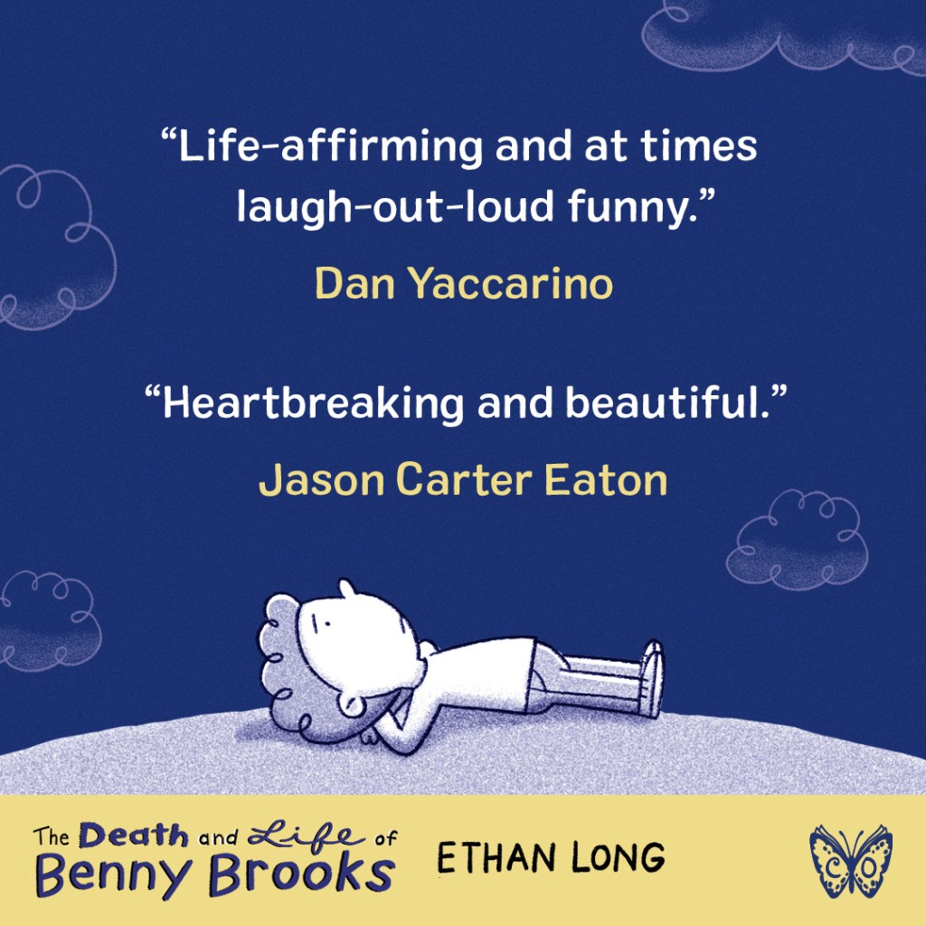Blurb graphic for The Death and Life of Benny Brooks by Ethan Long. Quote 1 reads, "Life-affirming and at times laugh-out-loud funny."--Dan Yaccarino. Quote 2 reads, "Heartbreaking and beautiful."--Jason Carter Eaton