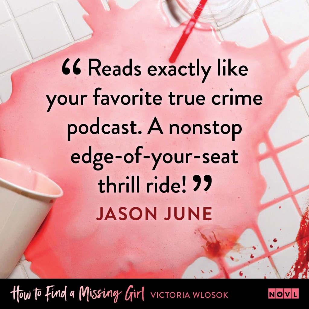 Blurb graphic for How to Find a Missing Girl by Victoria Wlosok. Quote reads "Reads exactly like your favorite true crime podcast. A nonstop edge-of-your-seat thrill ride!"--Jason June