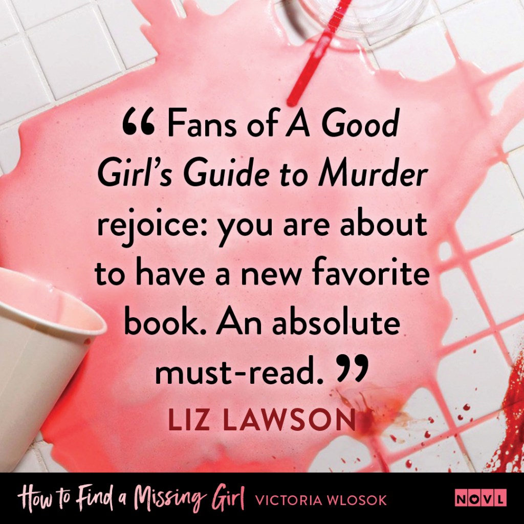 Blurb graphic for How to Find a Missing Girl by Victoria Wlosok. Quote reads "Fans of A Good Girls' Guide to Murder rejoice: you are about to have a new favorite book. An absolute must-read."--Liz Lawson