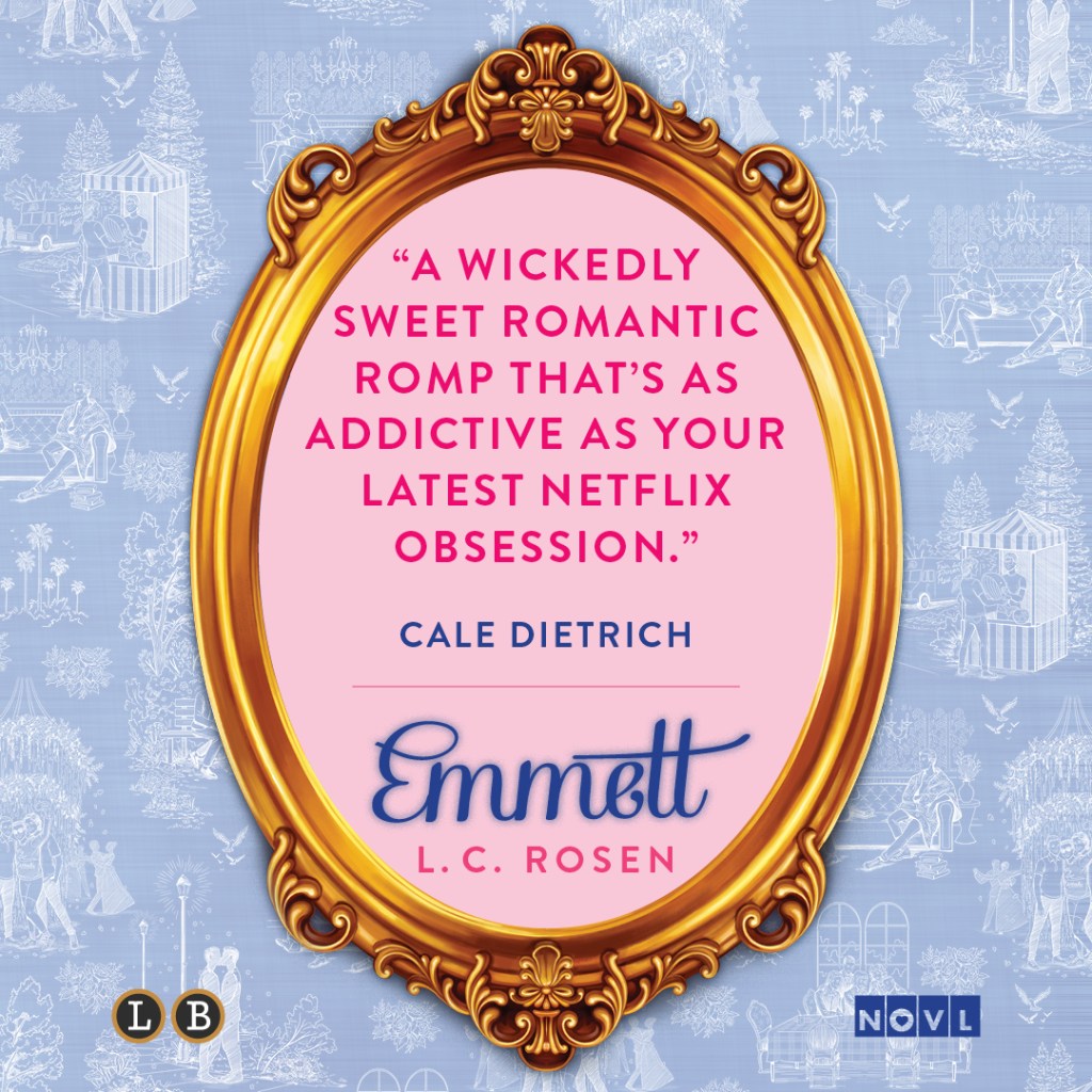 Blurb graphic featuring Emmett by L.C. Rosen. Quote reads "A wickedly sweet romantic romp that's as addictive as your latest Netflix obsession."--Cale Dietrich