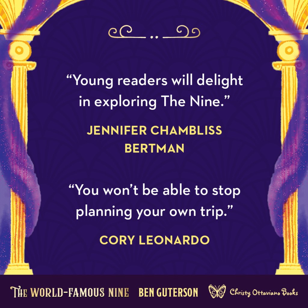 Blurb graphic for The World-Famous Nine by Ben Guterson. Quotes read: "Young readers will delight in exploring The Nine."--Jennifer Chambliss Bertman and "You won't be able to stop planning your own trip."--Cory Leonardo