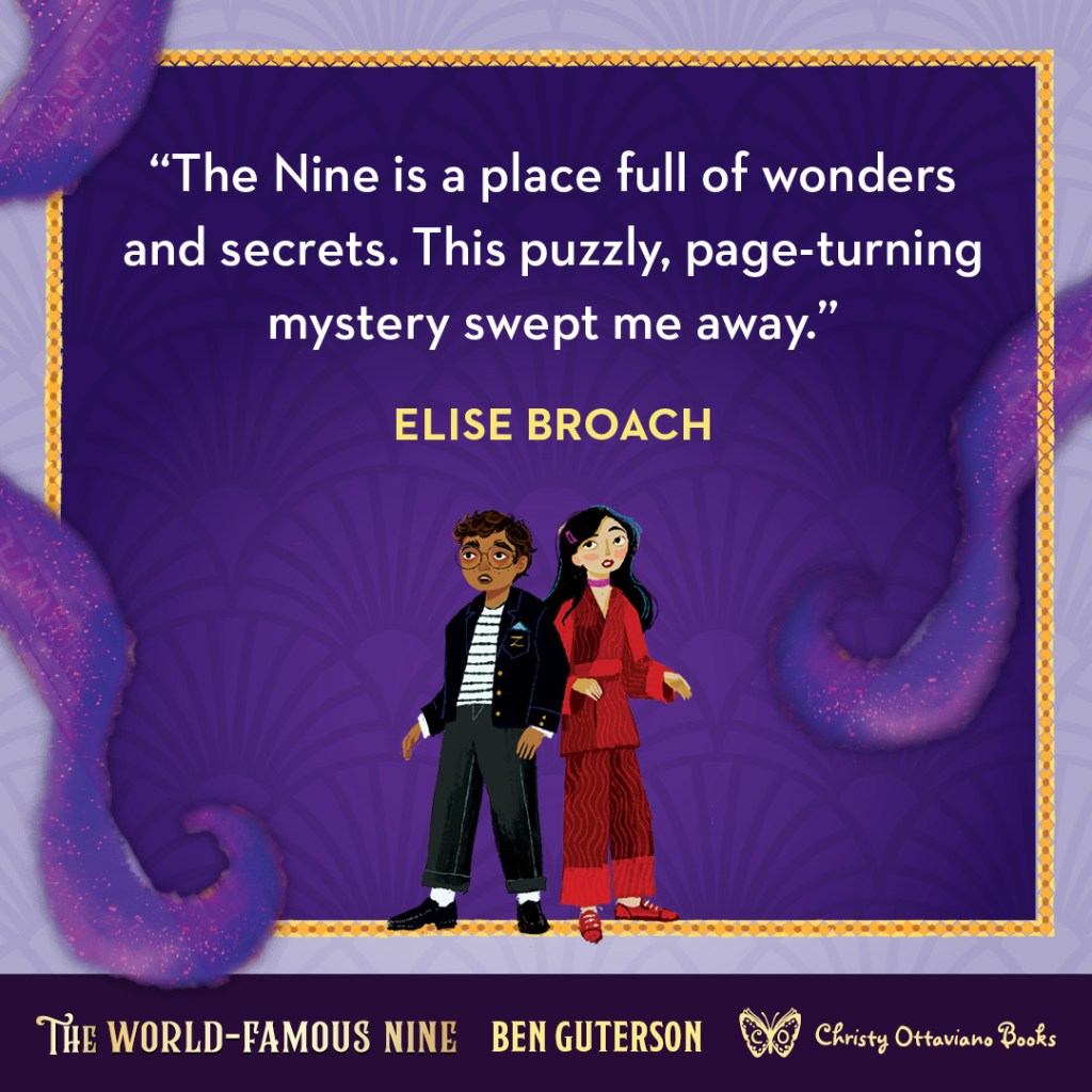 Blurb graphic for The World-Famous Nine by Ben Guterson. Quotes read: "The Nine is a place full of wonders and secrets. This puzzly, page-turning mystery swept me away."--Elise Broach