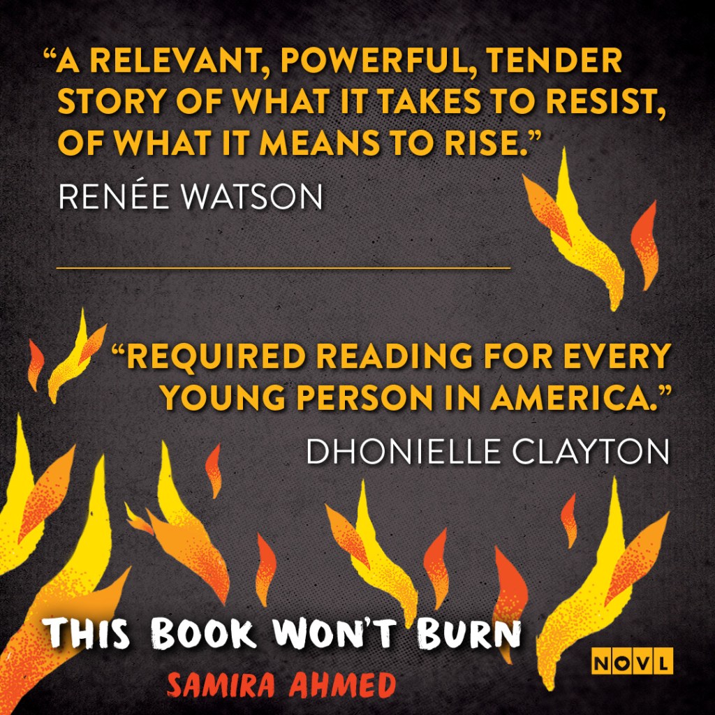 Blurb graphic for This Book Won't Burn by Samira Ahmed. Quotes read: "A relevant, powerful, tender story of what it takes to resist, of what it means to rise."-- Renée Watson and "Required reading for every young person in America."--Dhonielle Clayton