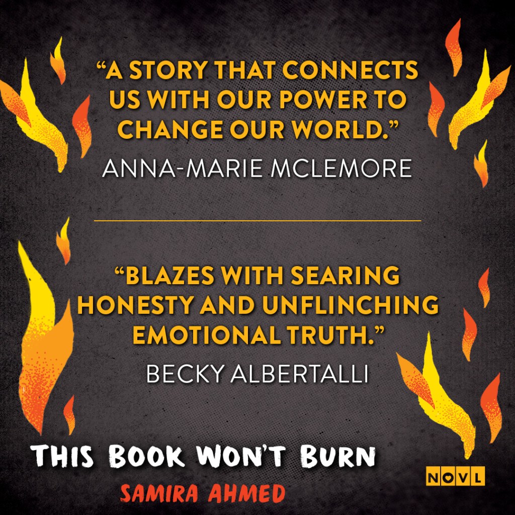 Blurb graphic for This Book Won't Burn by Samira Ahmed. Quotes read: "A story that connects us with our power to change our world."-- Anna-Marie Mclemore and "Blazes with searing honesty and unflinching emotional truth."--Becky Albertalli