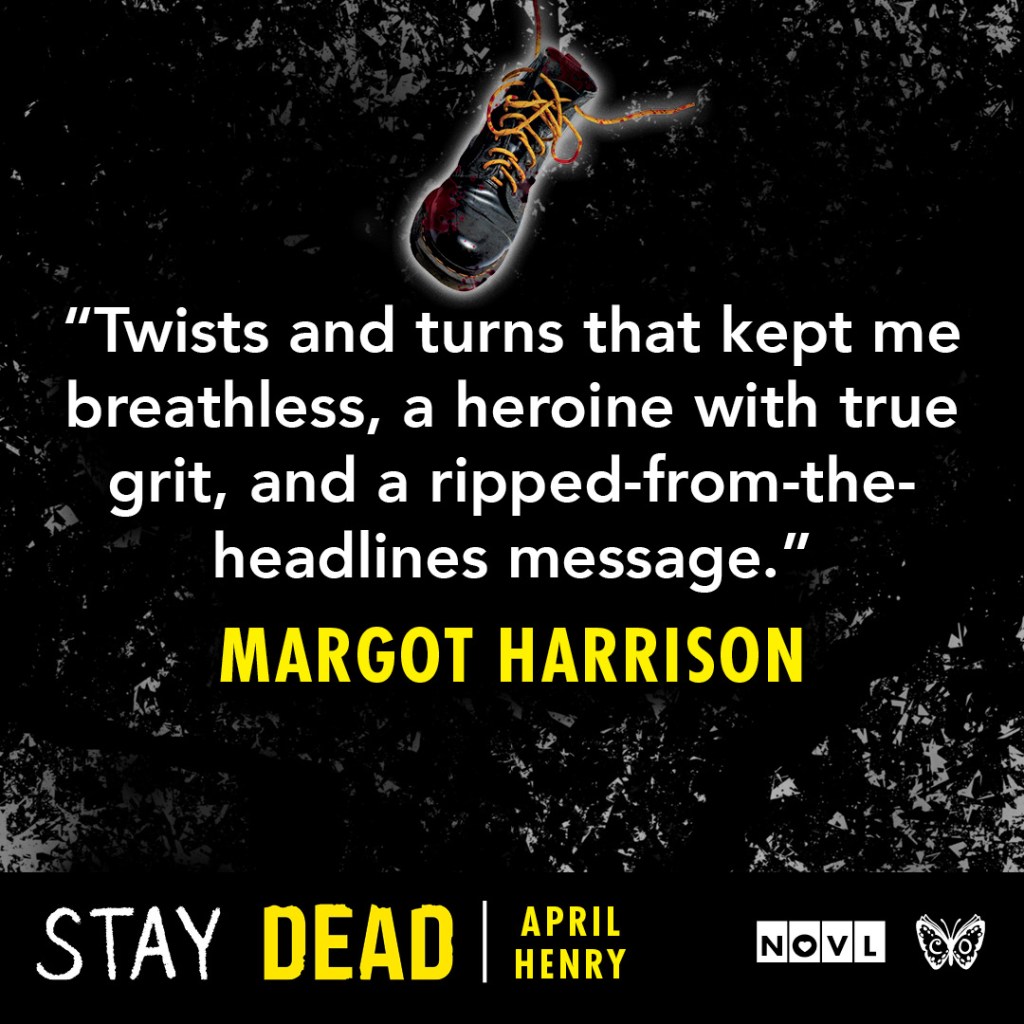 Blurb graphic for Stay Dead by April Henry. Quote reads: "Twists and turns that kept me breathless, a heroine with true grit, and a ripped-from-the-headlines message."--Margot Harrison