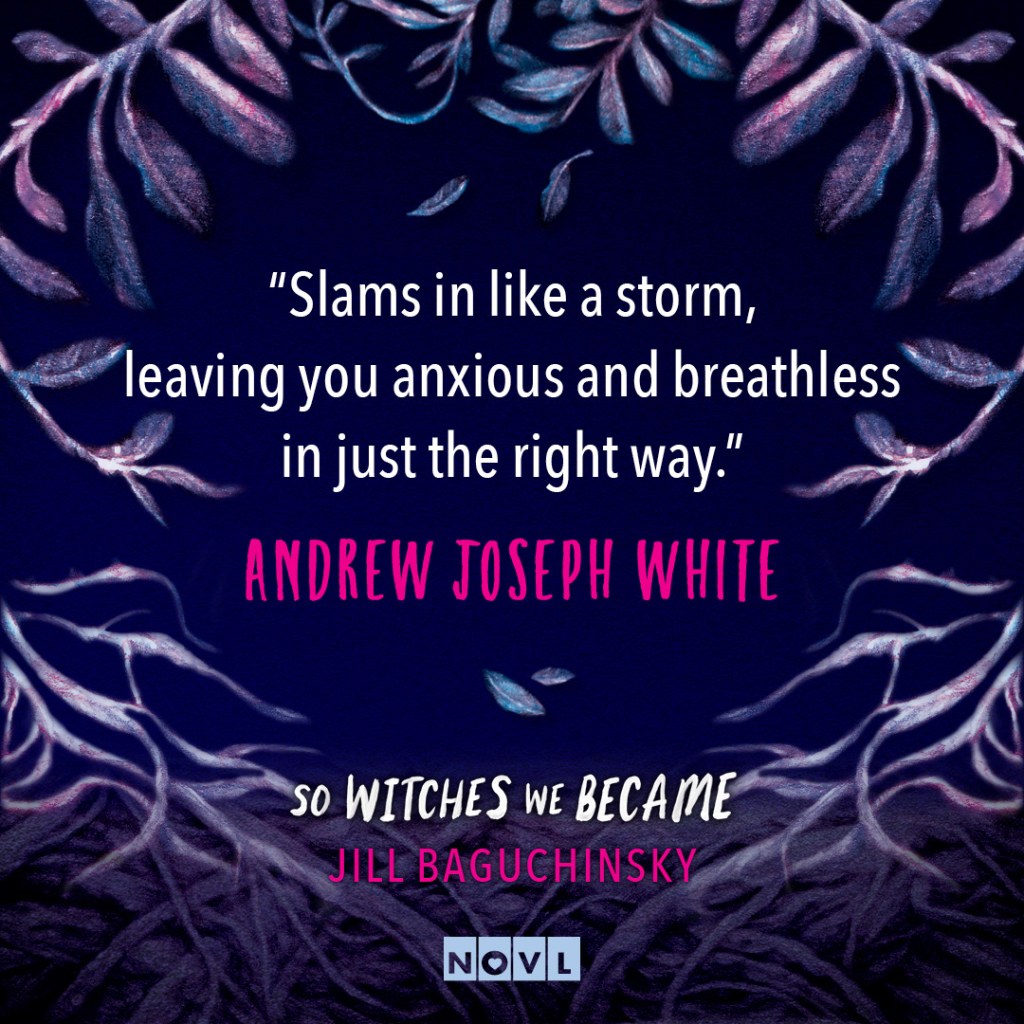Blurb graphic for So Witches We Became by Jill Baguchinsky. Quote reads: "Slams in like a storm, leaving you anxious and breathless in just the right way."--Andrew Joseph White