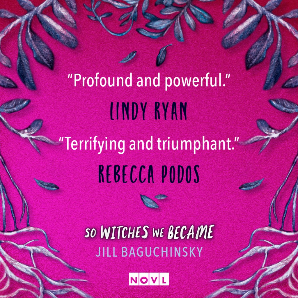 Blurb graphic for So Witches We Became by Jill Baguchinsky. Quotes read: "Profound and powerful."--Lindy Ryan and "Terrifying and triumphant."--Rebecca Podos