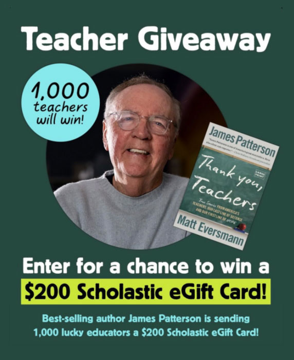 Teacher Giveaway. 1000 teachers will win! Enter for a chance to win a $200 Scholastic eGift card! Best-selling author James Patterson is sending 1000 lucky educators a $200 Scholastic eGift card!